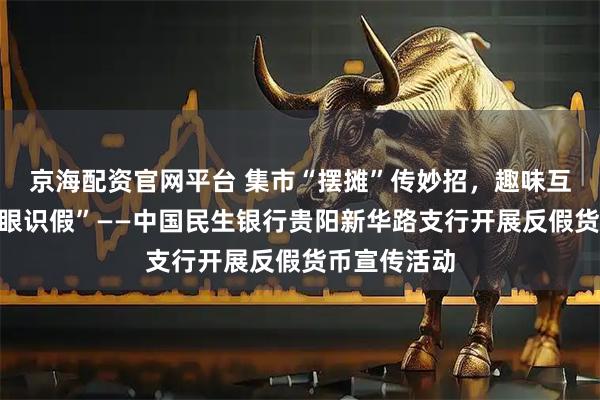 京海配资官网平台 集市“摆摊”传妙招，趣味互动教您“慧眼识假”——中国民生银行贵阳新华路支行开展反假货币宣传活动