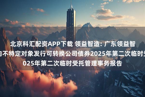 北京科汇配资APP下载 领益智造: 广东领益智造股份有限公司向不特定对象发行可转换公司债券2025年第二次临时受托管理事务报告