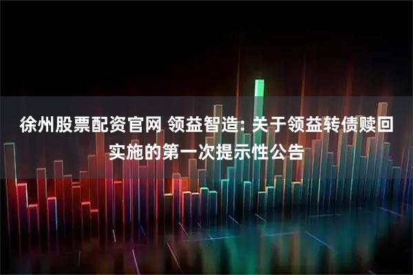 徐州股票配资官网 领益智造: 关于领益转债赎回实施的第一次提示性公告