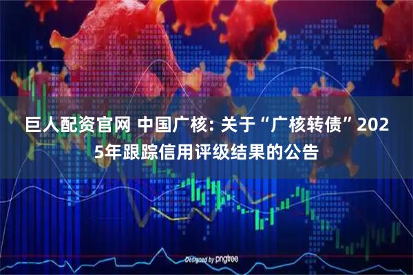 巨人配资官网 中国广核: 关于“广核转债”2025年跟踪信用评级结果的公告
